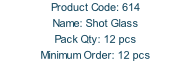 Product Code: 614 Name: Shot Glass  Pack Qty: 12 pcs Minimum Order: 12 pcs