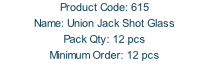 Product Code: 615 Name: Union Jack Shot Glass Pack Qty: 12 pcs Minimum Order: 12 pcs